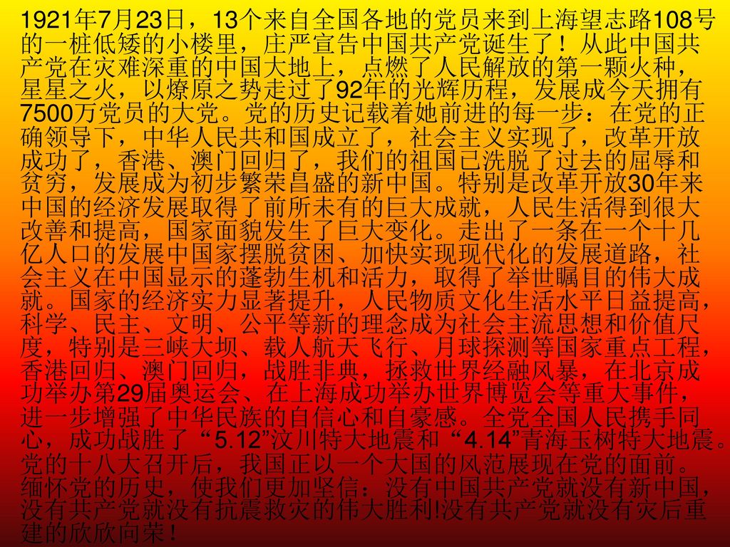 1921年7月23日，13个来自全国各地的党员来到上海望志路108号的一桩低矮的小楼里，庄严宣告中国共产党诞生了！从此中国共产党在灾难深重的中国大地上，点燃了人民解放的第一颗火种，星星之火，以燎原之势走过了92年的光辉历程，发展成今天拥有7500万党员的大党。党的历史记载着她前进的每一步：在党的正确领导下，中华人民共和国成立了，社会主义实现了，改革开放成功了，香港、澳门回归了，我们的祖国已洗脱了过去的屈辱和贫穷，发展成为初步繁荣昌盛的新中国。特别是改革开放30年来中国的经济发展取得了前所未有的巨大成就，人民生活得到很大改善和提高，国家面貌发生了巨大变化。走出了一条在一个十几亿人口的发展中国家摆脱贫困、加快实现现代化的发展道路，社会主义在中国显示的蓬勃生机和活力，取得了举世瞩目的伟大成就。国家的经济实力显著提升，人民物质文化生活水平日益提高，科学、民主、文明、公平等新的理念成为社会主流思想和价值尺度，特别是三峡大坝、载人航天飞行、月球探测等国家重点工程，香港回归、澳门回归，战胜非典，拯救世界经融风暴，在北京成功举办第29届奥运会、在上海成功举办世界博览会等重大事件，进一步增强了中华民族的自信心和自豪感。全党全国人民携手同心，成功战胜了 5.12 汶川特大地震和 4.14 青海玉树特大地震。党的十八大召开后，我国正以一个大国的风范展现在党的面前。缅怀党的历史，使我们更加坚信：没有中国共产党就没有新中国，没有共产党就没有抗震救灾的伟大胜利!没有共产党就没有灾后重建的欣欣向荣！