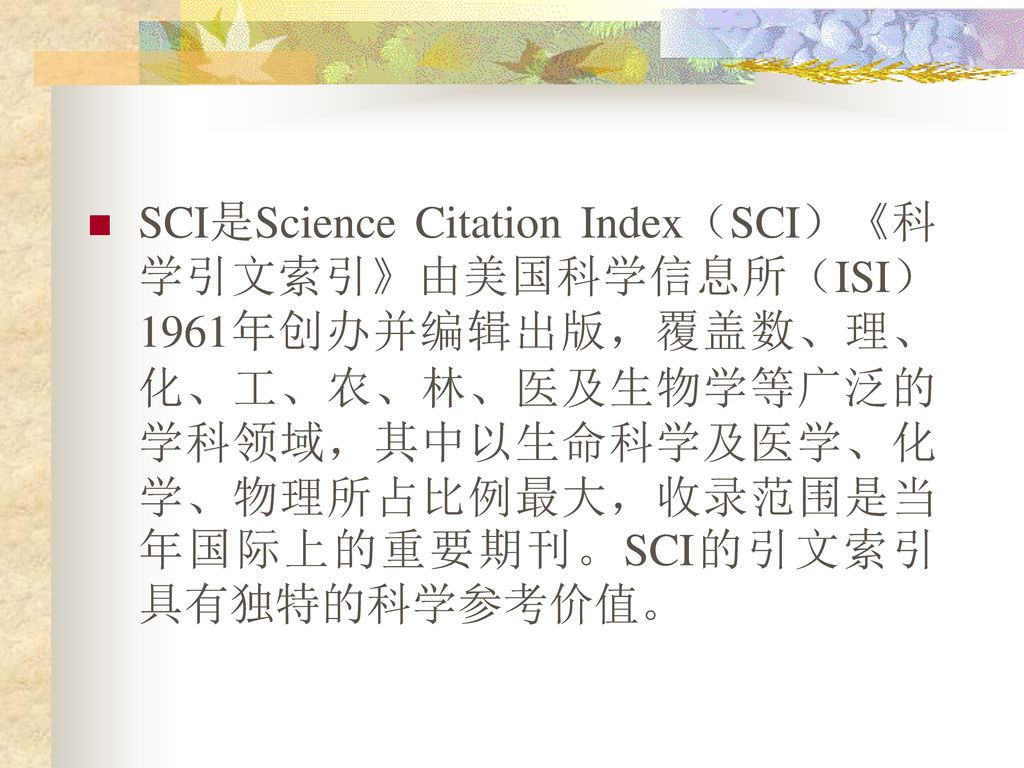SCI是Science Citation Index（SCI）《科学引文索引》由美国科学信息所（ISI）1961年创办并编辑出版，覆盖数、理、化、工、农、林、医及生物学等广泛的学科领域，其中以生命科学及医学、化学、物理所占比例最大，收录范围是当年国际上的重要期刊。SCI的引文索引具有独特的科学参考价值。
