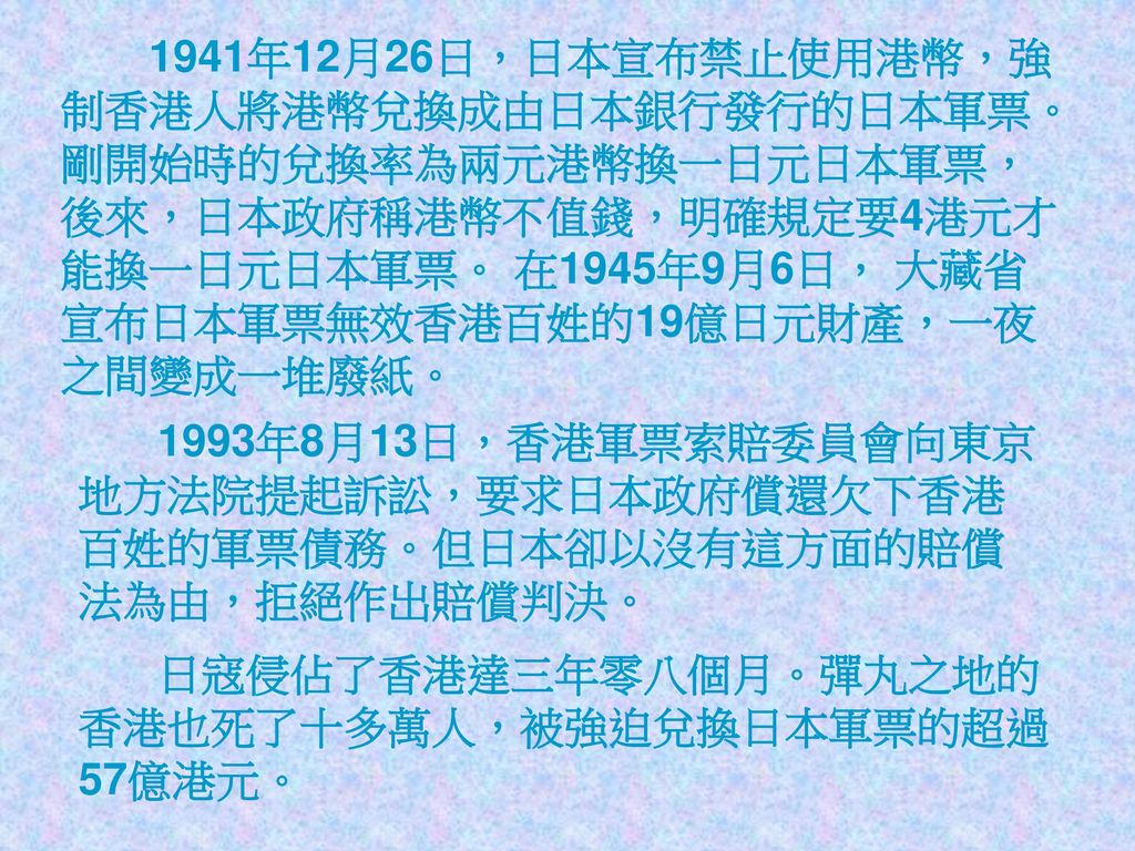1941年12月26日，日本宣布禁止使用港幣，強制香港人將港幣兌換成由日本銀行發行的日本軍票。剛開始時的兌換率為兩元港幣換一日元日本軍票，後來，日本政府稱港幣不值錢，明確規定要4港元才能換一日元日本軍票。 在1945年9月6日， 大藏省宣布日本軍票無效香港百姓的19億日元財產，一夜之間變成一堆廢紙。