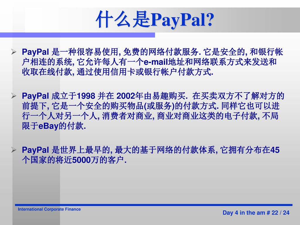 什么是PayPal PayPal 是一种很容易使用, 免费的网络付款服务. 它是安全的, 和银行帐户相连的系统, 它允许每人有一个 地址和网络联系方式来发送和收取在线付款, 通过使用信用卡或银行帐户付款方式.