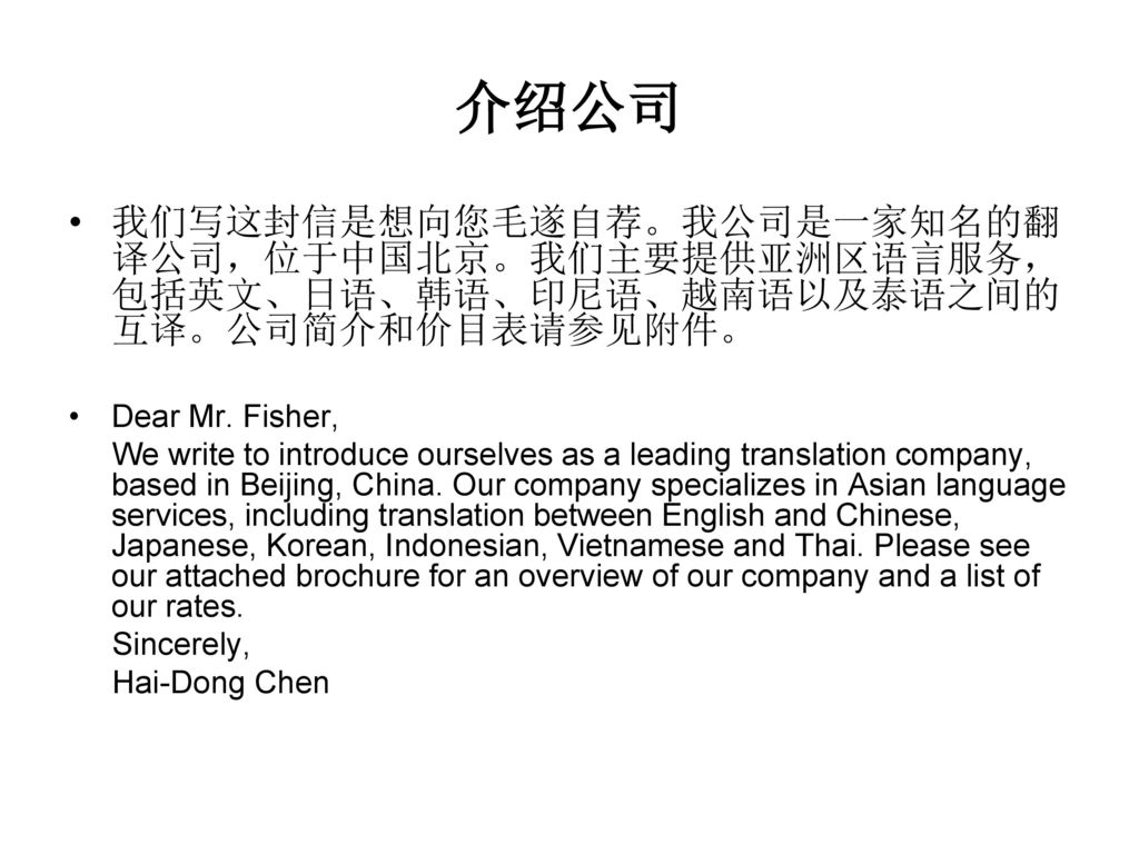 介绍公司 我们写这封信是想向您毛遂自荐。我公司是一家知名的翻译公司，位于中国北京。我们主要提供亚洲区语言服务，包括英文、日语、韩语、印尼语、越南语以及泰语之间的互译。公司简介和价目表请参见附件。 Dear Mr. Fisher,