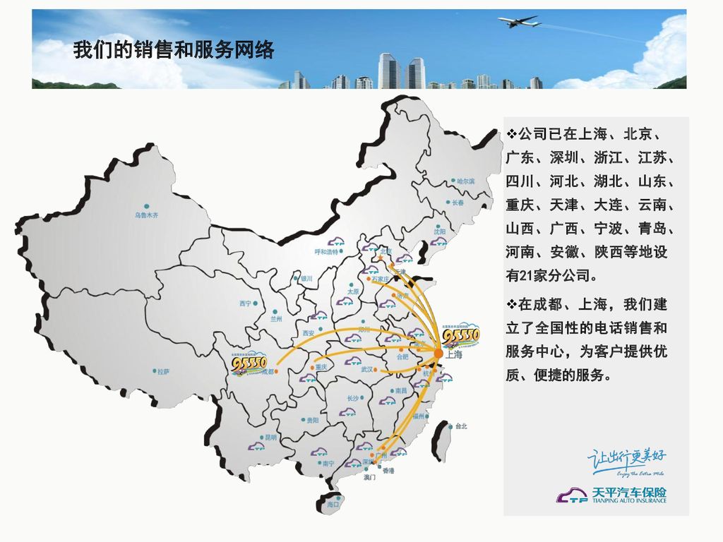 我们的销售和服务网络 公司已在上海、北京、广东、深圳、浙江、江苏、四川、河北、湖北、山东、重庆、天津、大连、云南、山西、广西、宁波、青岛、河南、安徽、陕西等地设有21家分公司。 在成都、上海，我们建立了全国性的电话销售和服务中心，为客户提供优质、便捷的服务。