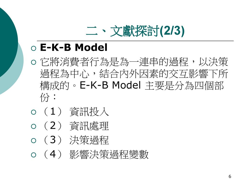 二、文獻探討(2/3) E-K-B Model. 它將消費者行為是為一連串的過程，以決策過程為中心，結合內外因素的交互影響下所構成的。E-K-B Model 主要是分為四個部份： （1） 資訊投入.