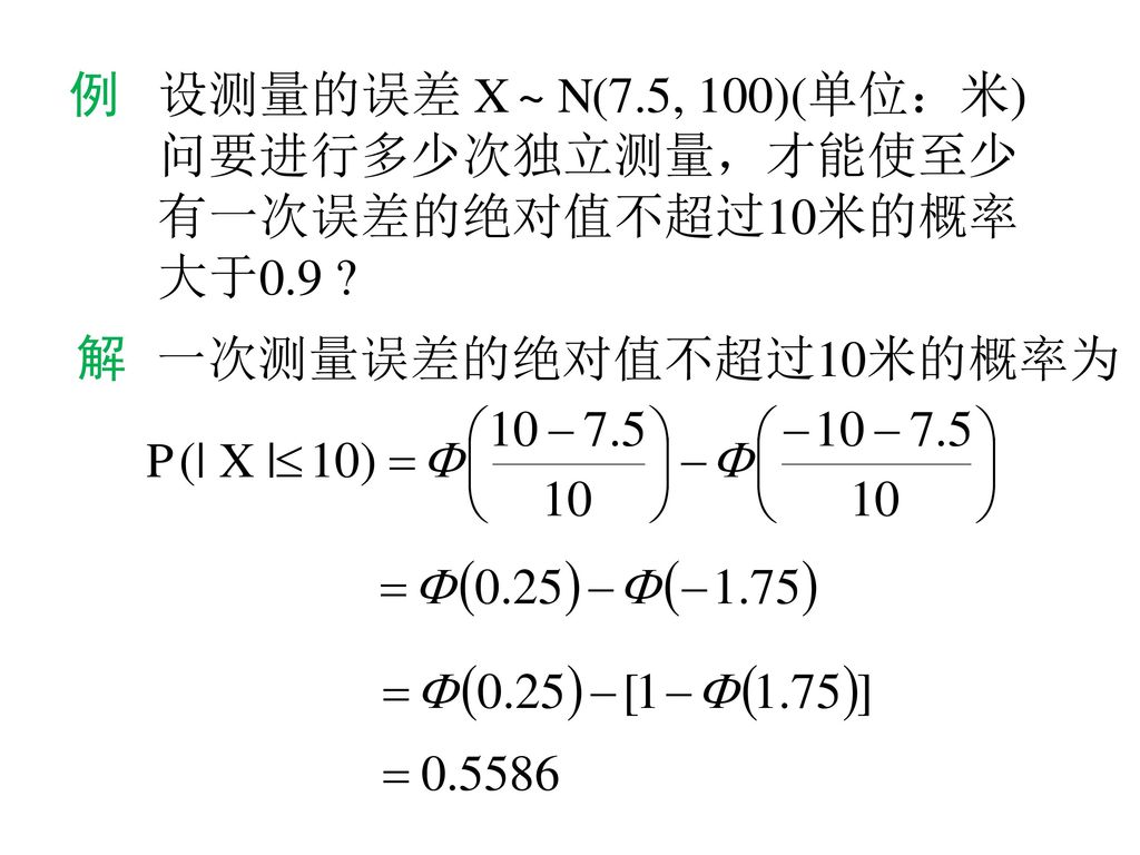 例 设测量的误差 X ~ N(7.5, 100)(单位：米) 问要进行多少次独立测量，才能使至少 有一次误差的绝对值不超过10米的概率 大于0.9 解 一次测量误差的绝对值不超过10米的概率为