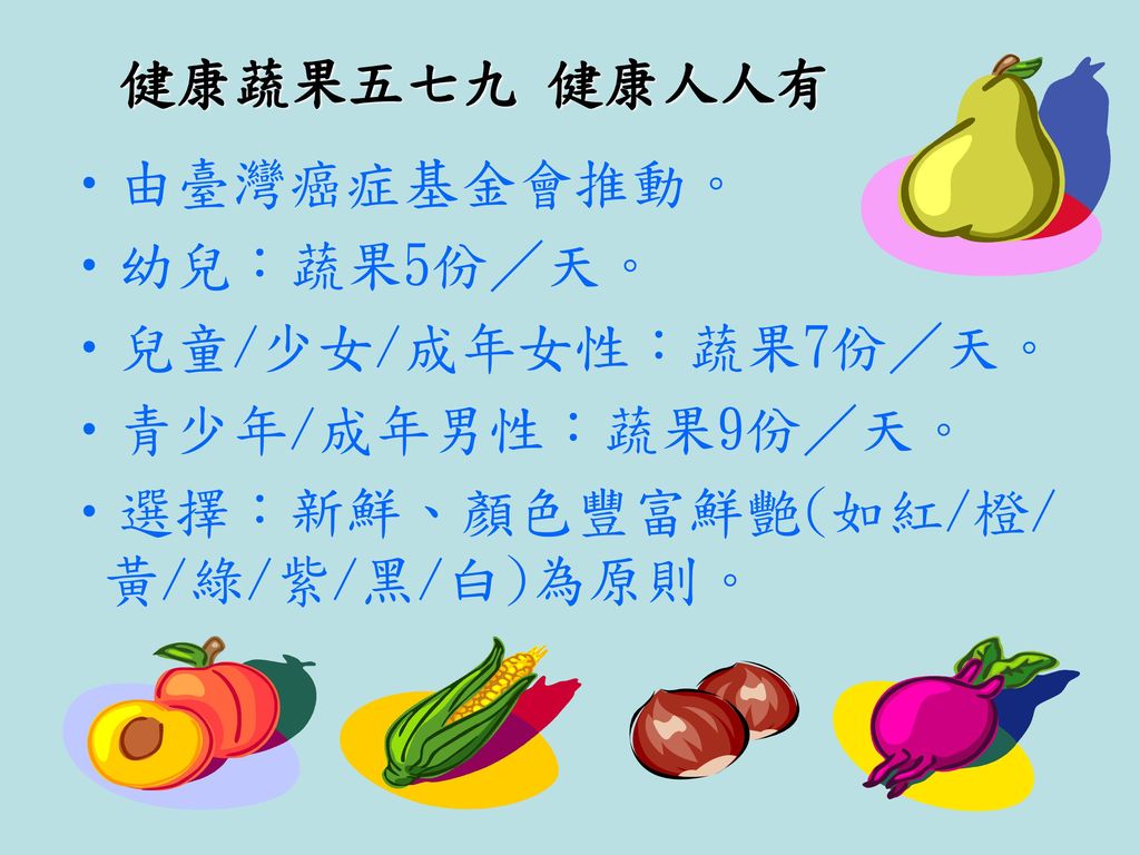 健康蔬果五七九 健康人人有 由臺灣癌症基金會推動。 幼兒：蔬果5份／天。 兒童/少女/成年女性：蔬果7份／天。 青少年/成年男性：蔬果9份／天。 選擇：新鮮、顏色豐富鮮艷(如紅/橙/黃/綠/紫/黑/白)為原則。
