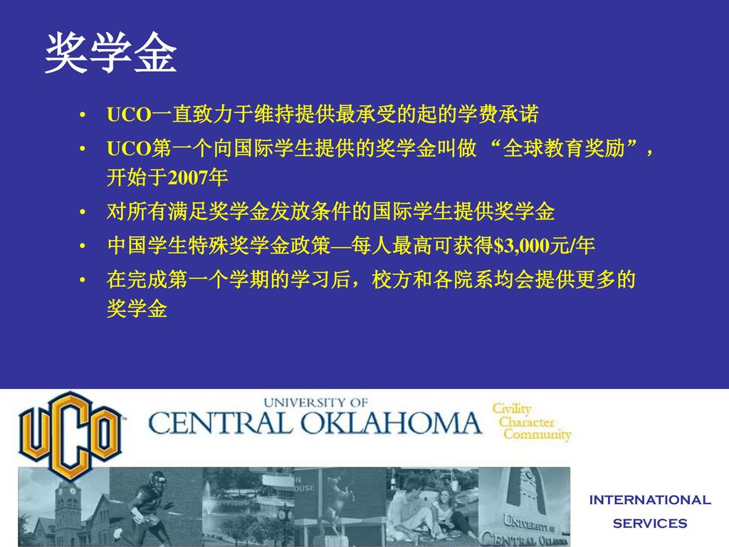 奖学金 UCO一直致力于维持提供最承受的起的学费承诺 UCO第一个向国际学生提供的奖学金叫做 全球教育奖励 ， 开始于2007年