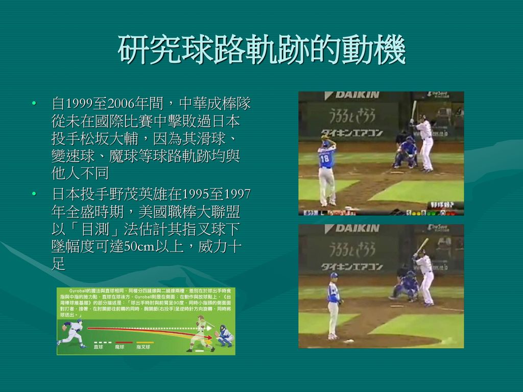 研究球路軌跡的動機 自1999至2006年間，中華成棒隊從未在國際比賽中擊敗過日本投手松坂大輔，因為其滑球、變速球、魔球等球路軌跡均與他人不同.