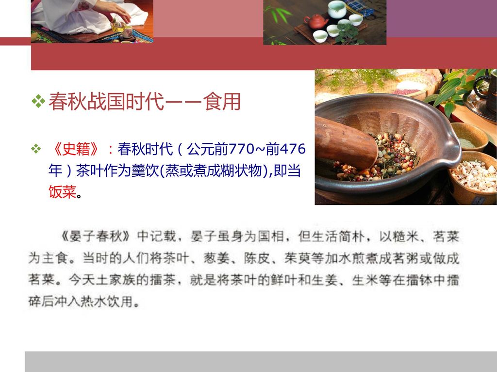 春秋战国时代——食用 《史籍》：春秋时代（公元前770~前476年）茶叶作为羹饮(蒸或煮成糊状物),即当饭菜。