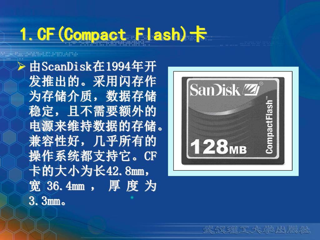 1.CF(Compact Flash)卡 由ScanDisk在1994年开发推出的。采用闪存作为存储介质，数据存储稳定，且不需要额外的电源来维持数据的存储。兼容性好，几乎所有的操作系统都支持它。CF卡的大小为长42.8mm，宽36.4mm，厚度为3.3mm。