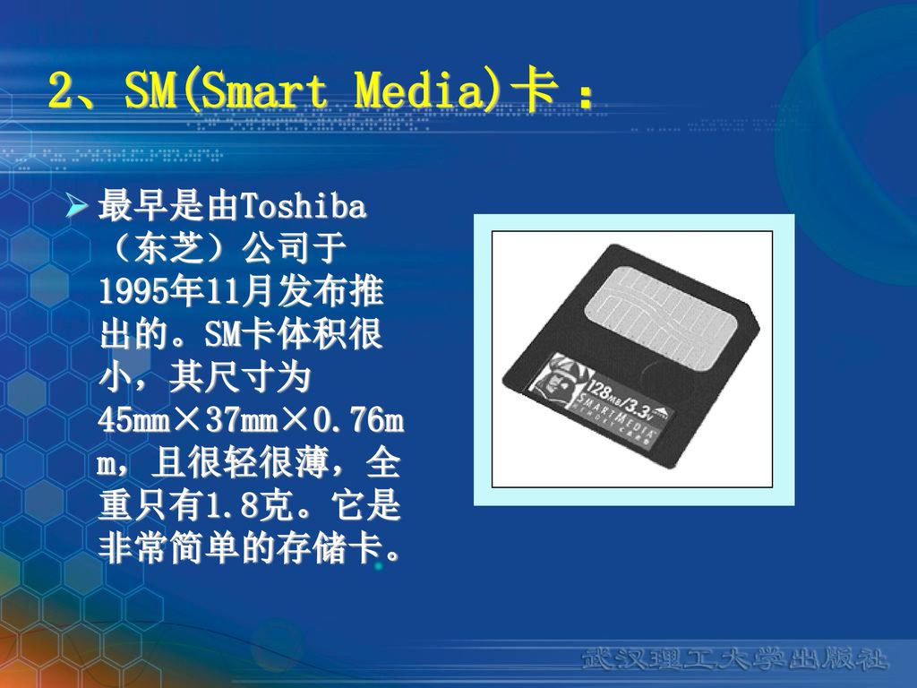 2、SM(Smart Media)卡 ： 最早是由Toshiba（东芝）公司于1995年11月发布推出的。SM卡体积很小，其尺寸为45mm×37mm×0.76mm，且很轻很薄，全重只有1.8克。它是非常简单的存储卡。
