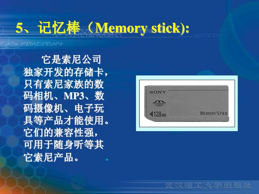 5、记忆棒（Memory stick): 它是索尼公司独家开发的存储卡，只有索尼家族的数码相机、MP3、数码摄像机、电子玩具等产品才能使用。它们的兼容性强，可用于随身听等其它索尼产品。