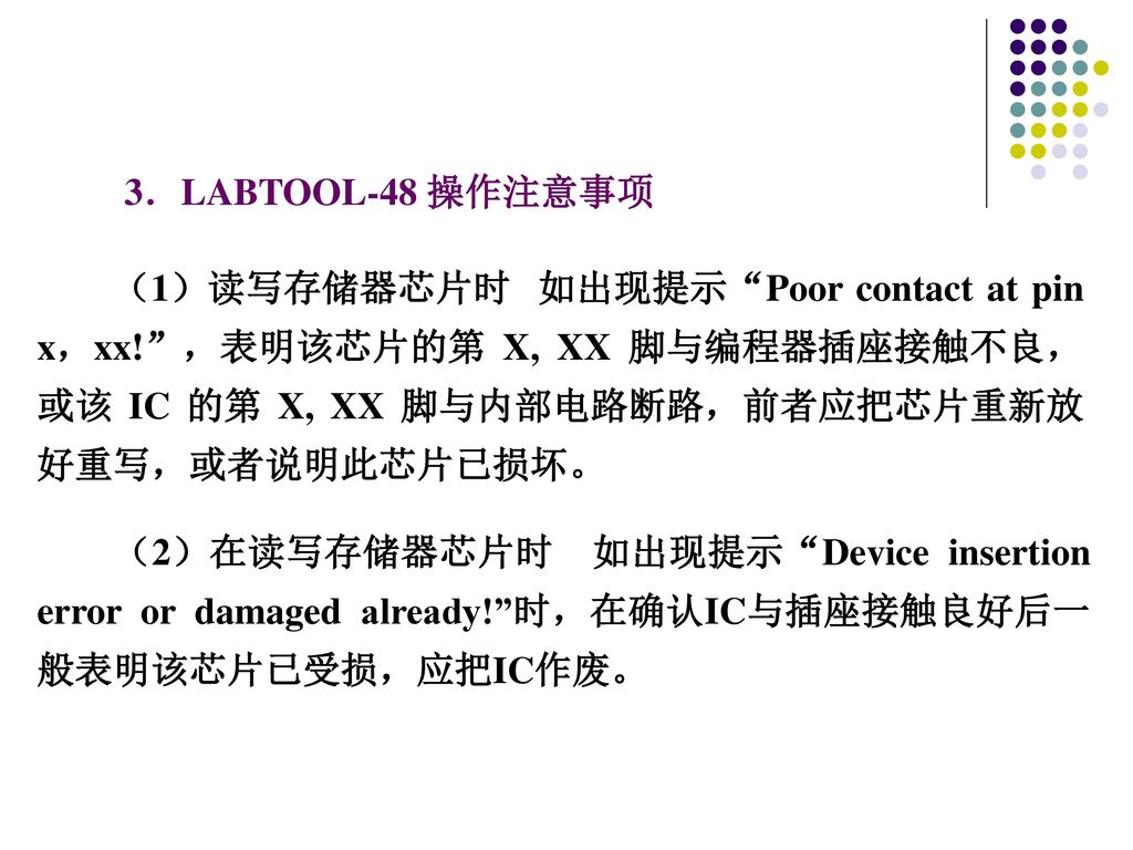 3．LABTOOL-48 操作注意事项 （1）读写存储器芯片时 如出现提示 Poor contact at pin x，xx! ，表明该芯片的第 X, XX 脚与编程器插座接触不良，或该 IC 的第 X, XX 脚与内部电路断路，前者应把芯片重新放好重写，或者说明此芯片已损坏。