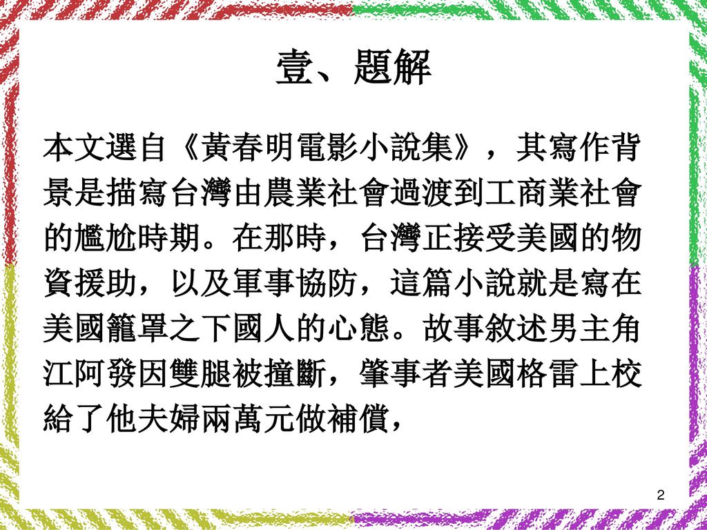 壹、題解 本文選自《黃春明電影小說集》，其寫作背 景是描寫台灣由農業社會過渡到工商業社會 的尷尬時期。在那時，台灣正接受美國的物