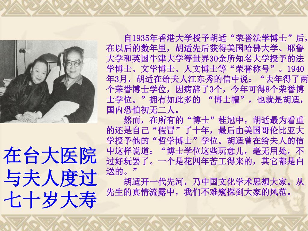 自1935年香港大学授予胡适 荣誉法学博士 后，在以后的数年里，胡适先后获得美国哈佛大学、耶鲁大学和英国牛津大学等世界30余所知名大学授予的法学博士、文学博士、人文博士等 荣誉称号 。1940年3月，胡适在给夫人江东秀的信中说： 去年得了两个荣誉博士学位，因病辞了3个，今年可得8个荣誉博士学位。 拥有如此多的 博士帽 ，也就是胡适，国内恐怕初无二人。 然而，在所有的 博士 桂冠中，胡适最为看重的还是自己 假冒 了十年，最后由美国哥伦比亚大学授予他的 哲学博士 学位。胡适曾在给夫人的信中这样说道： 博士学位这些玩意儿，毫无用处，不过好玩罢了。一个是花四年苦工得来的，其它都是白送的。 胡适开一代先河，乃中国文化学术思想大家。从先生的真情流露中，我们不难窥探到大家的风范。