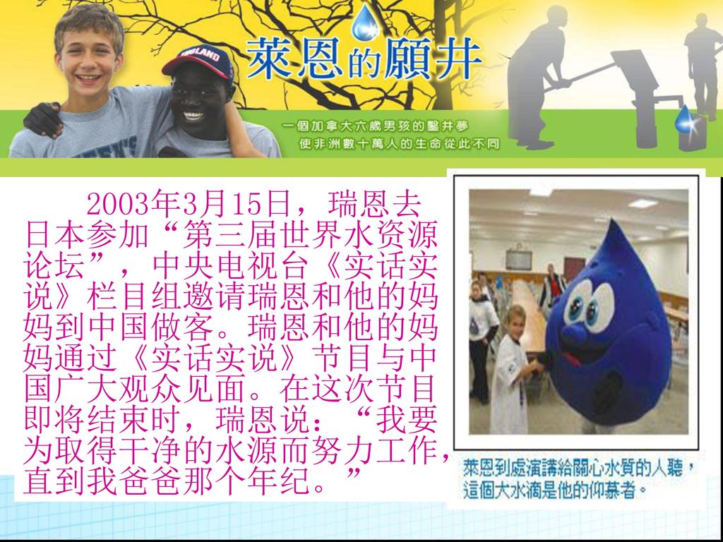 2003年3月15日，瑞恩去日本参加 第三届世界水资源论坛 ，中央电视台《实话实说》栏目组邀请瑞恩和他的妈妈到中国做客。瑞恩和他的妈妈通过《实话实说》节目与中国广大观众见面。在这次节目即将结束时，瑞恩说： 我要为取得干净的水源而努力工作，直到我爸爸那个年纪。