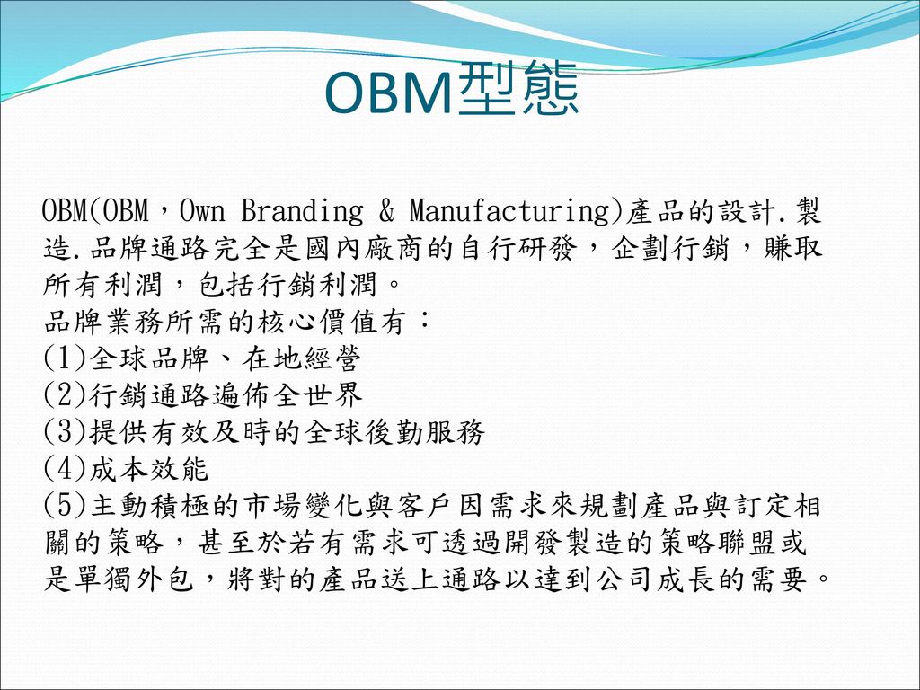 OBM型態 OBM(OBM，Own Branding & Manufacturing)產品的設計.製造.品牌通路完全是國內廠商的自行研發，企劃行銷，賺取所有利潤，包括行銷利潤。 品牌業務所需的核心價值有：