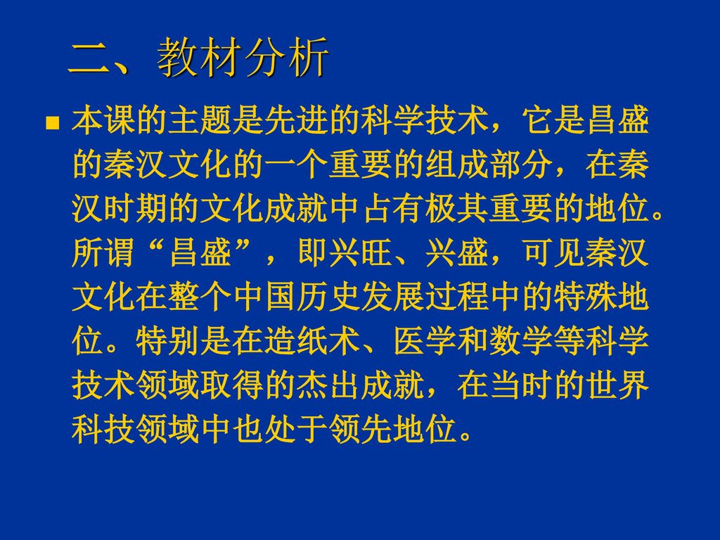 二、教材分析 本课的主题是先进的科学技术，它是昌盛的秦汉文化的一个重要的组成部分，在秦汉时期的文化成就中占有极其重要的地位。 所谓 昌盛 ，即兴旺、兴盛，可见秦汉文化在整个中国历史发展过程中的特殊地位。特别是在造纸术、医学和数学等科学技术领域取得的杰出成就，在当时的世界科技领域中也处于领先地位。