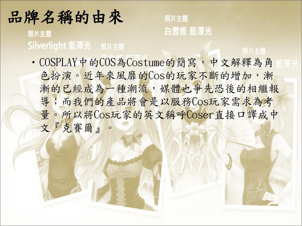 品牌名稱的由來 COSPLAY中的COS為Costume的簡寫，中文解釋為角色扮演。近年來風靡的Cos的玩家不斷的增加，漸漸的已經成為一種潮流，媒體也爭先恐後的相繼報導；而我們的產品將會是以服務Cos玩家需求為考量。所以將Cos玩家的英文稱呼Coser直接口譯成中文『克賽爾』。