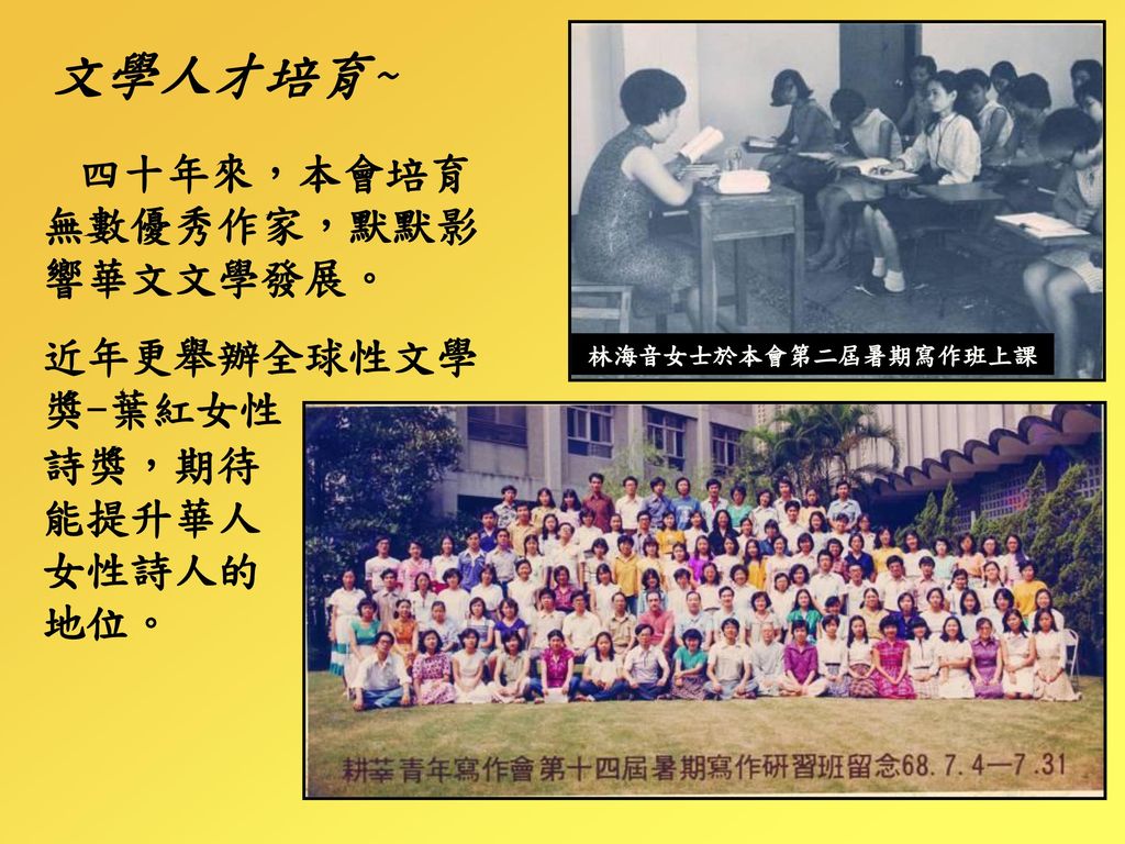 文學人才培育~ 四十年來，本會培育無數優秀作家，默默影響華文文學發展。 近年更舉辦全球性文學獎-葉紅女性