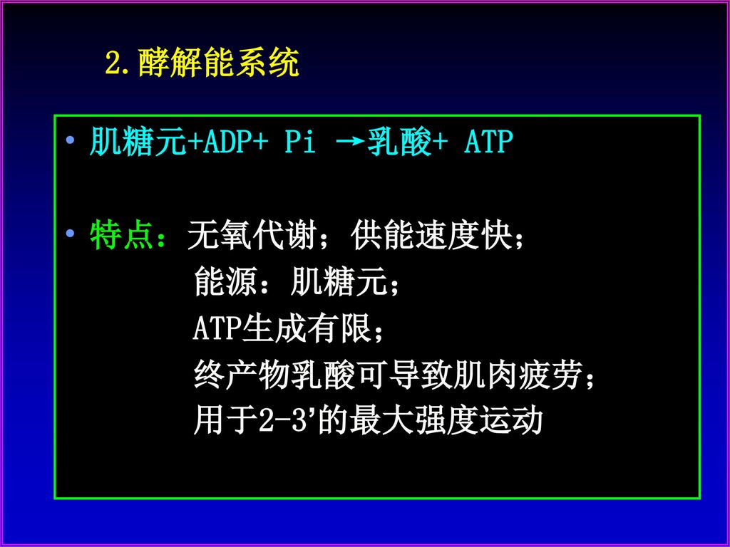 2.酵解能系统 肌糖元+ADP+ Pi →乳酸+ ATP 特点：无氧代谢；供能速度快； 能源：肌糖元； ATP生成有限； 终产物乳酸可导致肌肉疲劳； 用于2-3’的最大强度运动