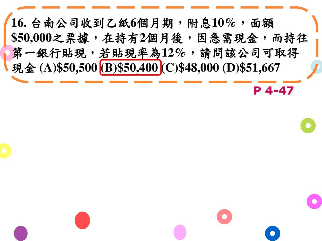 16. 台南公司收到乙紙6個月期，附息10%，面額$50,000之票據，在持有2個月後，因急需現金，而持往第一銀行貼現，若貼現率為12%，請問該公司可取得現金 (A)$50,500 (B)$50,400 (C)$48,000 (D)$51,667