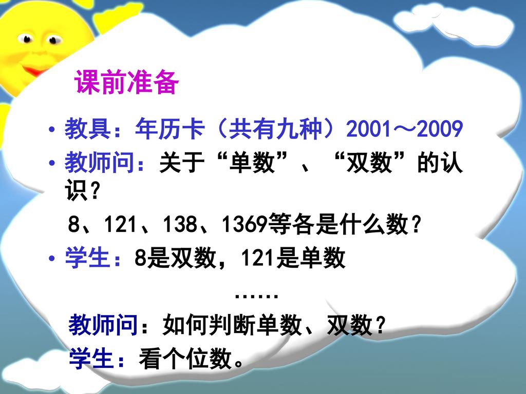 课前准备 教具：年历卡（共有九种）2001～2009 教师问：关于 单数 、 双数 的认识？ 8、121、138、1369等各是什么数？
