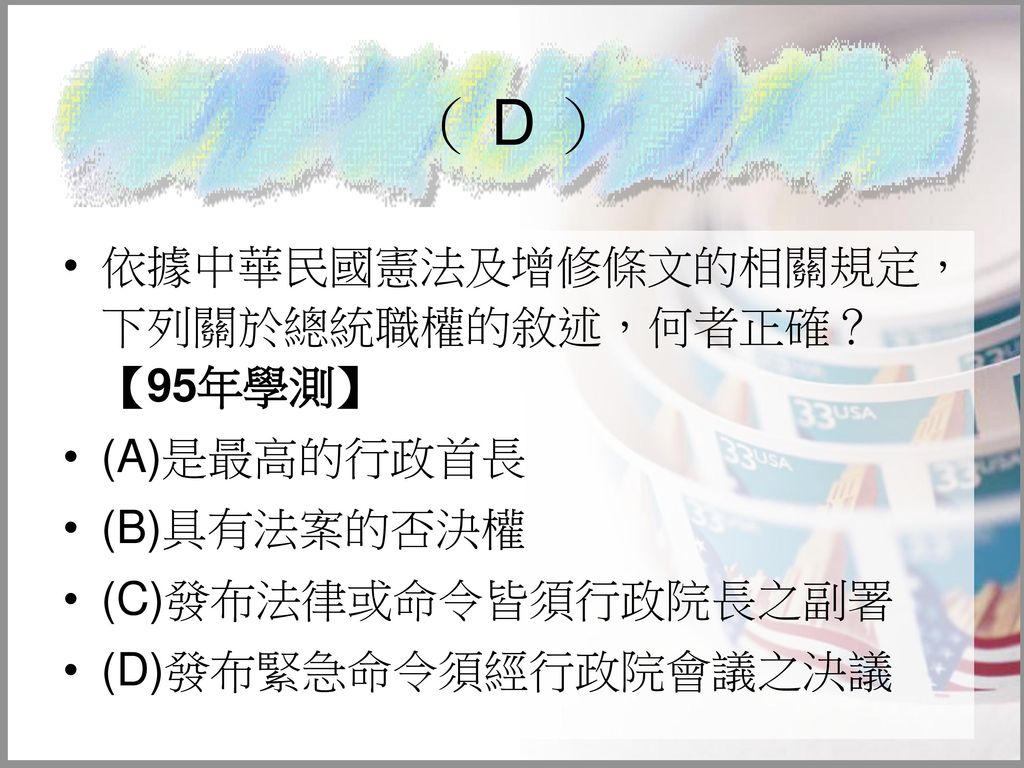 （ D ） 依據中華民國憲法及增修條文的相關規定，下列關於總統職權的敘述，何者正確？ 【95年學測】 (A)是最高的行政首長