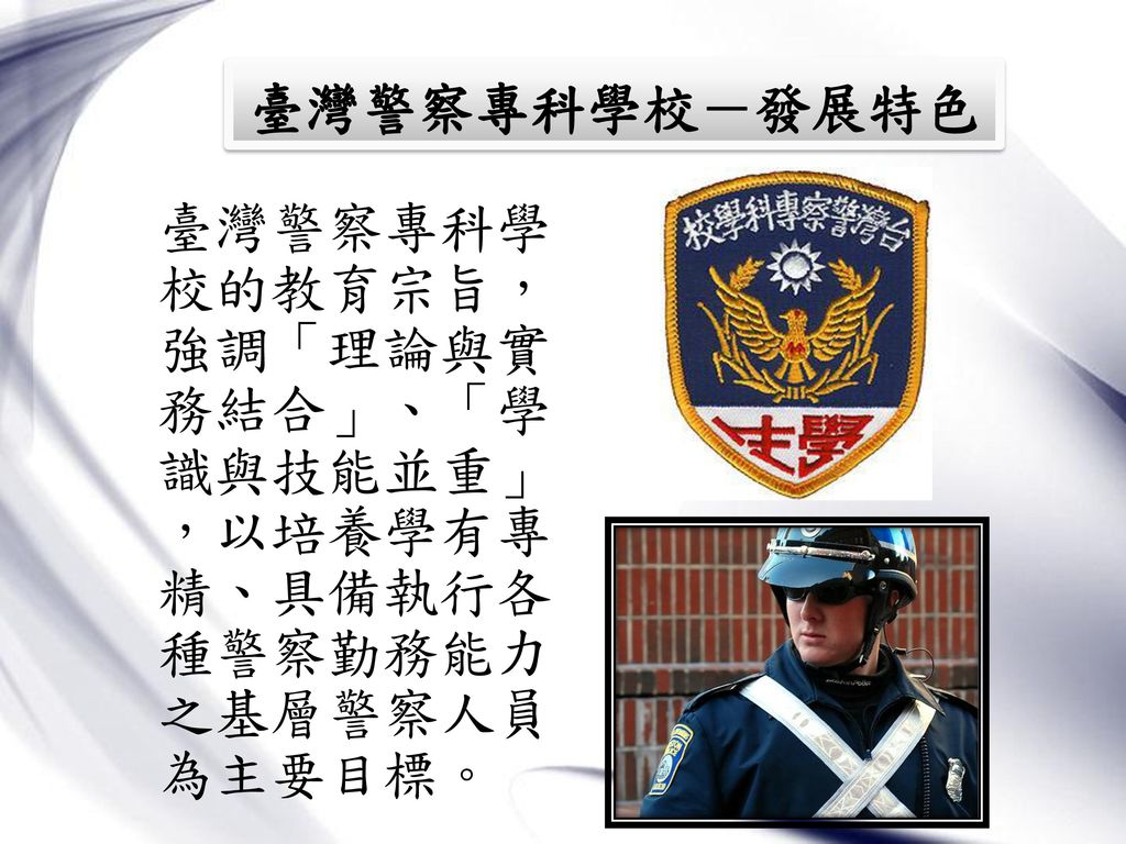 臺灣警察專科學校－發展特色 臺灣警察專科學校的教育宗旨，強調「理論與實務結合」、「學識與技能並重」 ，以培養學有專精、具備執行各種警察勤務能力之基層警察人員為主要目標。