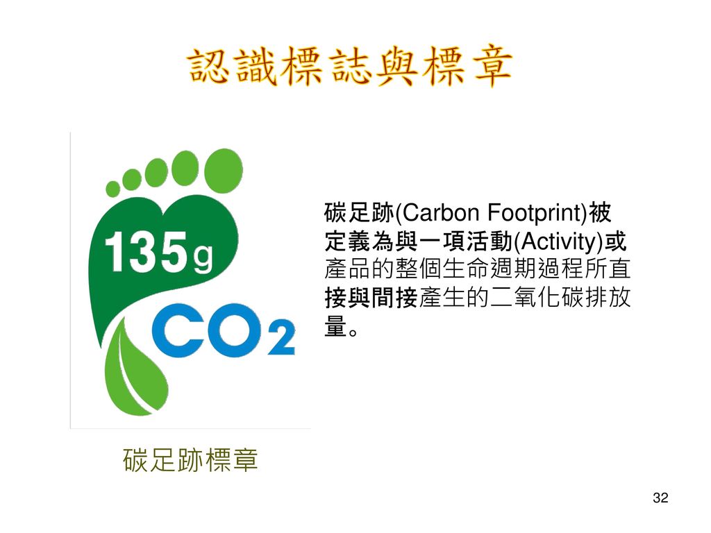認識標誌與標章 碳足跡(Carbon Footprint)被定義為與一項活動(Activity)或產品的整個生命週期過程所直接與間接產生的二氧化碳排放量。 碳足跡標章