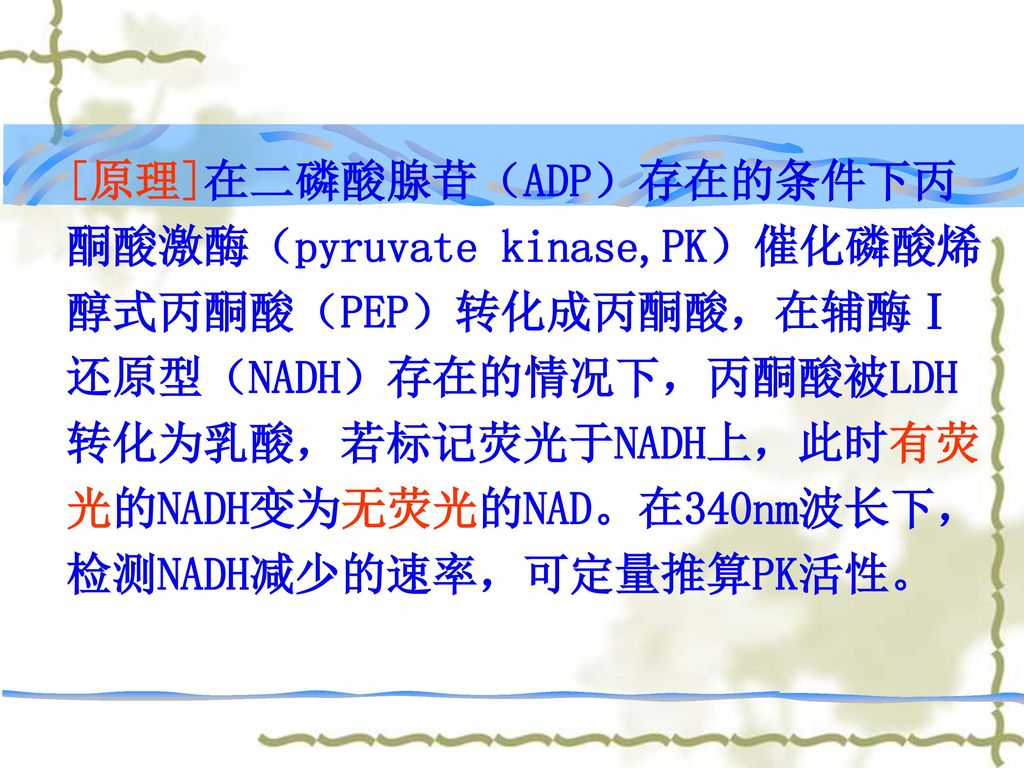 [原理]在二磷酸腺苷（ADP）存在的条件下丙酮酸激酶（pyruvate kinase,PK）催化磷酸烯醇式丙酮酸（PEP）转化成丙酮酸，在辅酶Ⅰ还原型（NADH）存在的情况下，丙酮酸被LDH转化为乳酸，若标记荧光于NADH上，此时有荧光的NADH变为无荧光的NAD。在340nm波长下，检测NADH减少的速率，可定量推算PK活性。