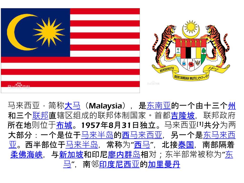 马来西亚，简称大马（Malaysia），是东南亚的一个由十三个州和三个联邦直辖区组成的联邦体制国家。首都吉隆坡，联邦政府所在地则位于布城。1957年8月31日独立。马来西亚[1]共分为两大部分：一个是位于马来半岛的西马来西亚，另一个是东马来西亚。西半部位于马来半岛，常称为 西马 ，北接泰国，南部隔着柔佛海峡，与新加坡和印尼廖内群岛相对；东半部常被称为 东马 ，南邻印度尼西亚的加里曼丹