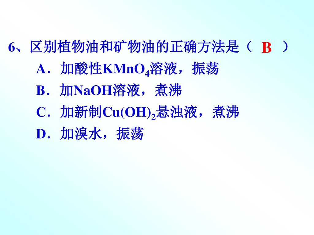 B 6、区别植物油和矿物油的正确方法是（ ） A．加酸性KMnO4溶液，振荡 B．加NaOH溶液，煮沸 C．加新制Cu(OH)2悬浊液，煮沸