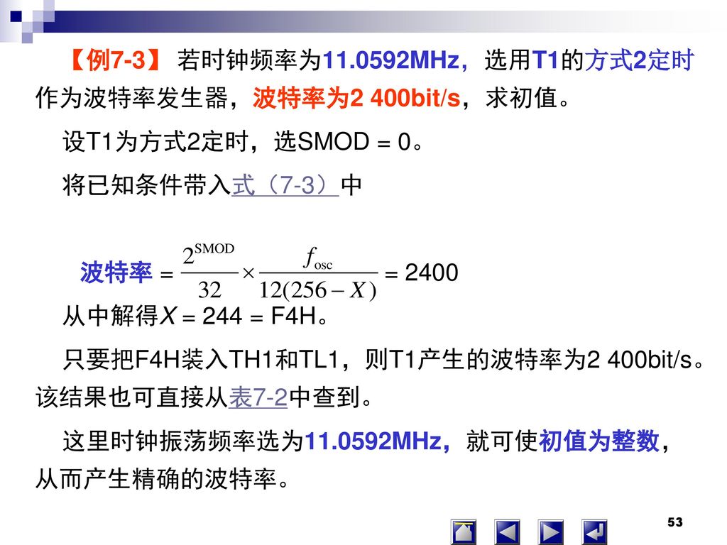 【例7-3】 若时钟频率为 MHz，选用T1的方式2定时作为波特率发生器，波特率为2 400bit/s，求初值。 设T1为方式2定时，选SMOD = 0。 将已知条件带入式（7-3）中 波特率 = = 2400 从中解得X = 244 = F4H。 只要把F4H装入TH1和TL1，则T1产生的波特率为2 400bit/s。该结果也可直接从表7-2中查到。 这里时钟振荡频率选为 MHz，就可使初值为整数，从而产生精确的波特率。