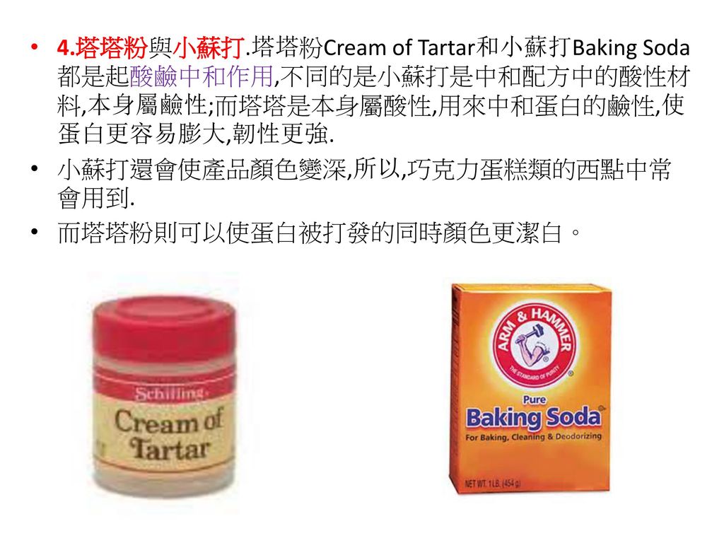 4.塔塔粉與小蘇打.塔塔粉Cream of Tartar和小蘇打Baking Soda都是起酸鹼中和作用,不同的是小蘇打是中和配方中的酸性材料,本身屬鹼性;而塔塔是本身屬酸性,用來中和蛋白的鹼性,使蛋白更容易膨大,韌性更強.