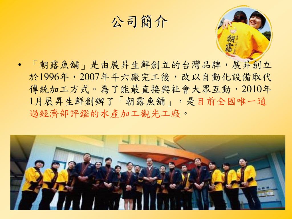 公司簡介 「朝露魚舖」是由展昇生鮮創立的台灣品牌，展昇創立於1996年，2007年斗六廠完工後，改以自動化設備取代傳統加工方式。為了能最直接與社會大眾互動，2010年1月展昇生鮮創辦了「朝露魚舖」，是目前全國唯一通過經濟部評鑑的水產加工觀光工廠。