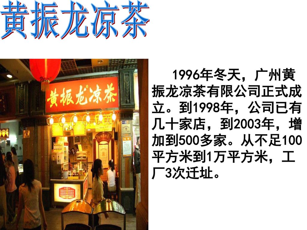 黄振龙凉茶 1996年冬天，广州黄振龙凉茶有限公司正式成立。到1998年，公司已有几十家店，到2003年，增加到500多家。从不足100平方米到1万平方米，工厂3次迁址。