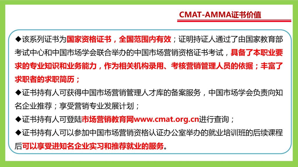 CMAT-AMMA证书价值 该系列证书为国家资格证书，全国范围内有效；证明持证人通过了由国家教育部考试中心和中国市场学会联合举办的中国市场营销资格证书考试，具备了本职业要求的专业知识和业务能力，作为相关机构录用、考核营销管理人员的依据；丰富了求职者的求职简历；
