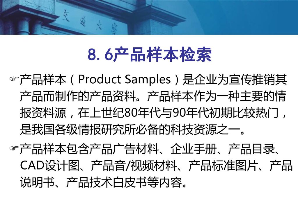8.6产品样本检索 产品样本（Product Samples）是企业为宣传推销其产品而制作的产品资料。产品样本作为一种主要的情报资料源，在上世纪80年代与90年代初期比较热门，是我国各级情报研究所必备的科技资源之一。