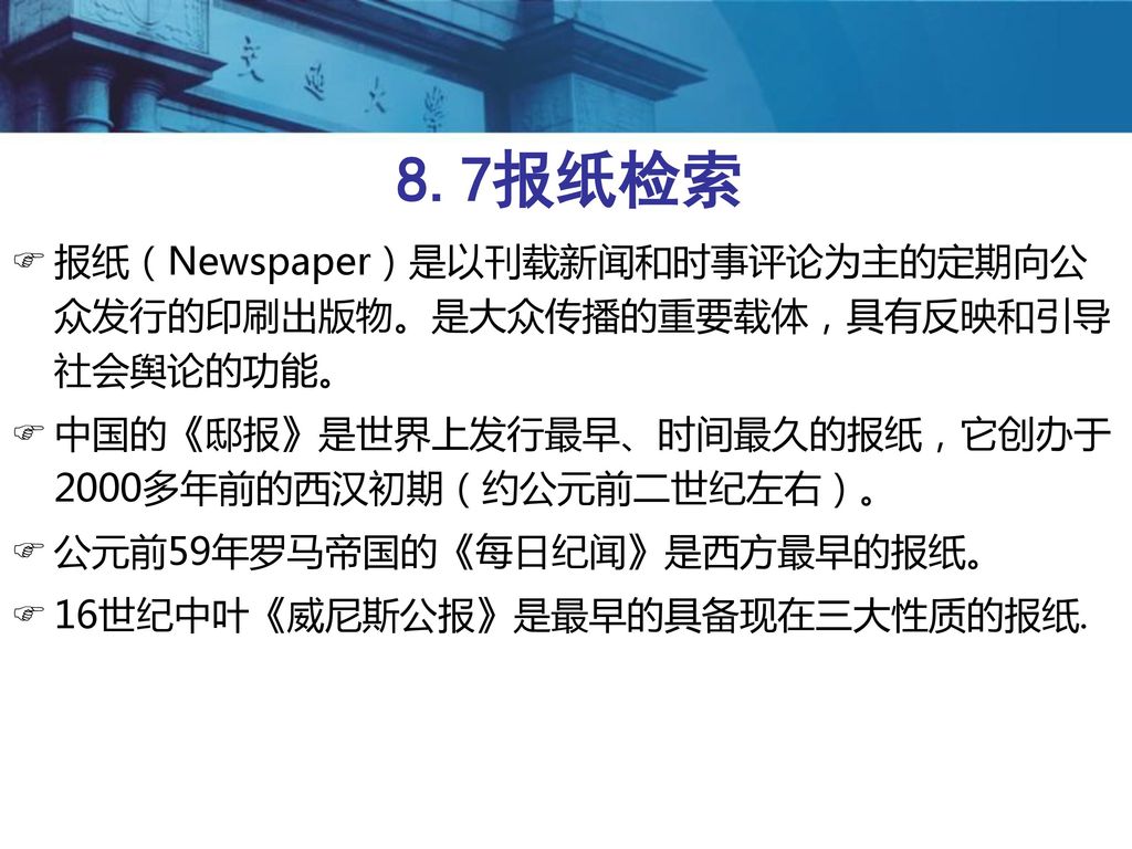 8.7报纸检索 报纸（Newspaper）是以刊载新闻和时事评论为主的定期向公众发行的印刷出版物。是大众传播的重要载体，具有反映和引导社会舆论的功能。 中国的《邸报》是世界上发行最早、时间最久的报纸，它创办于2000多年前的西汉初期（约公元前二世纪左右）。