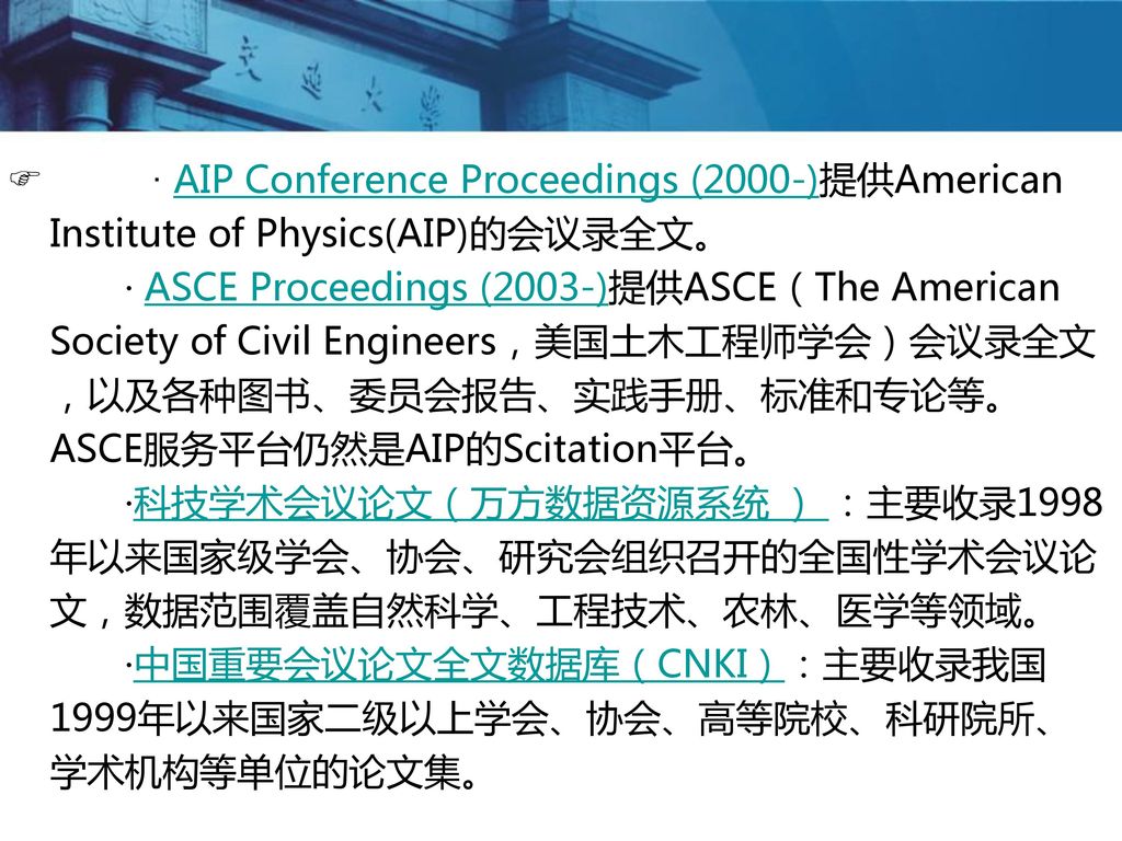 · AIP Conference Proceedings (2000-)提供American Institute of Physics(AIP)的会议录全文。 · ASCE Proceedings (2003-)提供ASCE（The American Society of Civil Engineers，美国土木工程师学会）会议录全文，以及各种图书、委员会报告、实践手册、标准和专论等。ASCE服务平台仍然是AIP的Scitation平台。 ·科技学术会议论文（万方数据资源系统 ） ：主要收录1998年以来国家级学会、协会、研究会组织召开的全国性学术会议论文，数据范围覆盖自然科学、工程技术、农林、医学等领域。 ·中国重要会议论文全文数据库（CNKI）：主要收录我国1999年以来国家二级以上学会、协会、高等院校、科研院所、学术机构等单位的论文集。