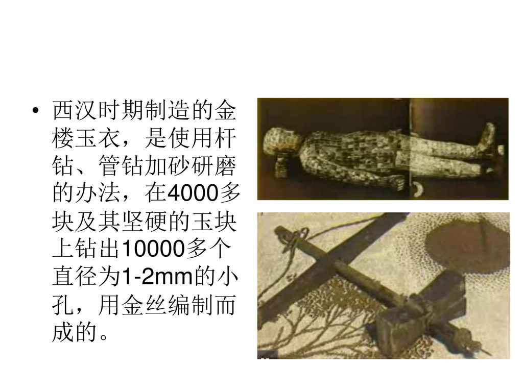 西汉时期制造的金楼玉衣，是使用杆钻、管钻加砂研磨的办法，在4000多块及其坚硬的玉块上钻出10000多个直径为1-2mm的小孔，用金丝编制而成的。