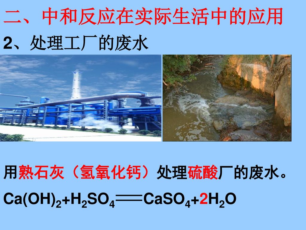 二、中和反应在实际生活中的应用 2、处理工厂的废水 用熟石灰（氢氧化钙）处理硫酸厂的废水。 Ca(OH)2+H2SO4 CaSO4+2H2O