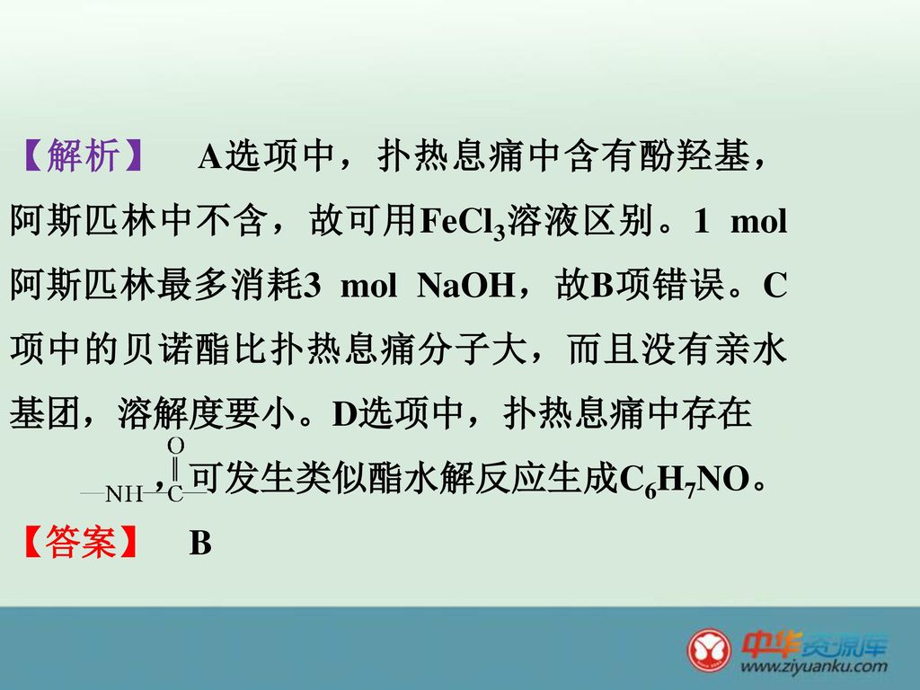 【解析】 A选项中，扑热息痛中含有酚羟基，阿斯匹林中不含，故可用FeCl3溶液区别。1 mol阿斯匹林最多消耗3 mol NaOH，故B项错误。C项中的贝诺酯比扑热息痛分子大，而且没有亲水基团，溶解度要小。D选项中，扑热息痛中存在 ，可发生类似酯水解反应生成C6H7NO。 【答案】 B