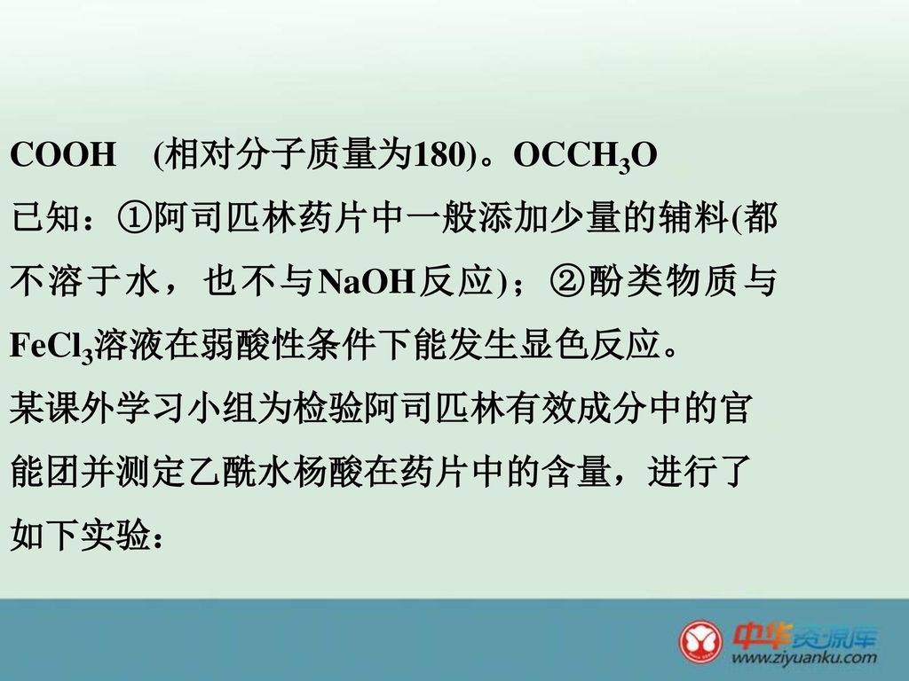 COOH (相对分子质量为180)。OCCH3O 已知：①阿司匹林药片中一般添加少量的辅料(都不溶于水，也不与NaOH反应)；②酚类物质与FeCl3溶液在弱酸性条件下能发生显色反应。 某课外学习小组为检验阿司匹林有效成分中的官能团并测定乙酰水杨酸在药片中的含量，进行了如下实验：