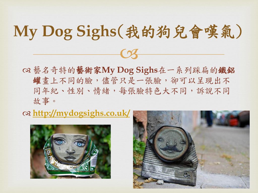 My Dog Sighs(我的狗兒會嘆氣) 藝名奇特的藝術家My Dog Sighs在一系列踩扁的鐵鋁罐畫上不同的臉，儘管只是一張臉，卻可以呈現出不同年紀、性別、情緒，每張臉特色大不同，訴說不同故事。