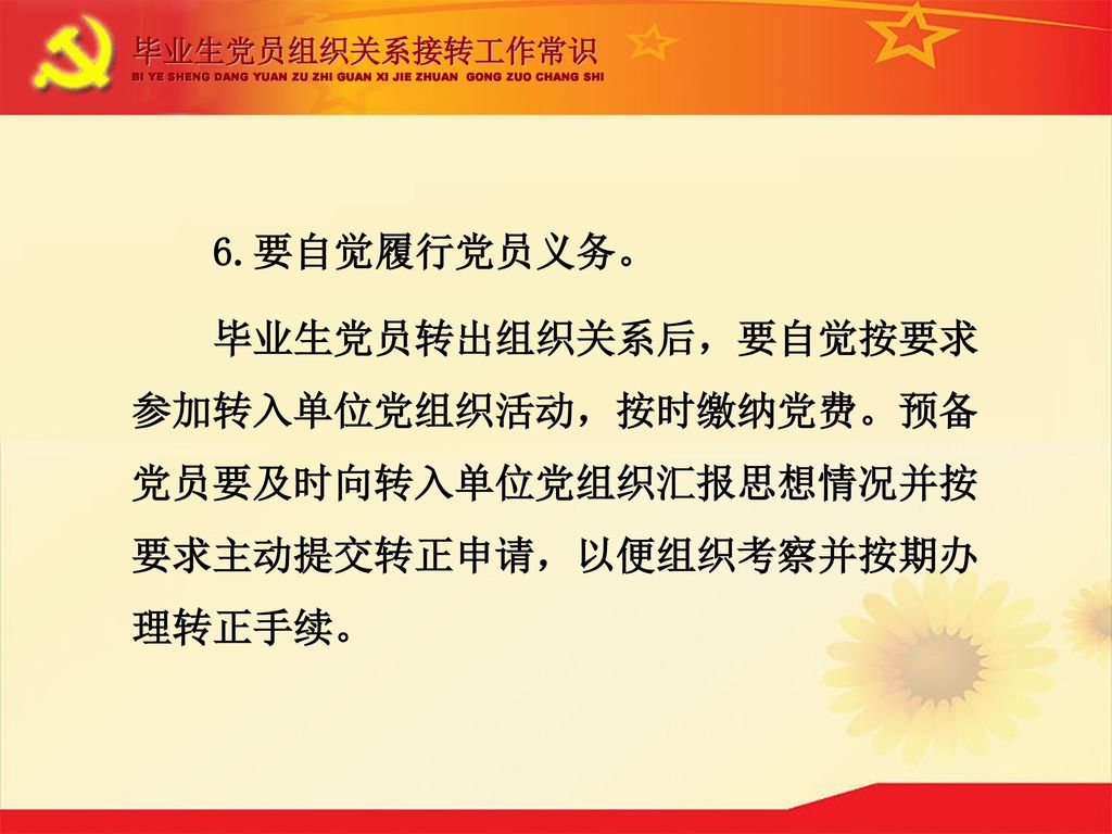 毕业生党员组织关系接转工作常识 BI YE SHENG DANG YUAN ZU ZHI GUAN XI JIE ZHUAN GONG ZUO CHANG SHI. 6.要自觉履行党员义务。
