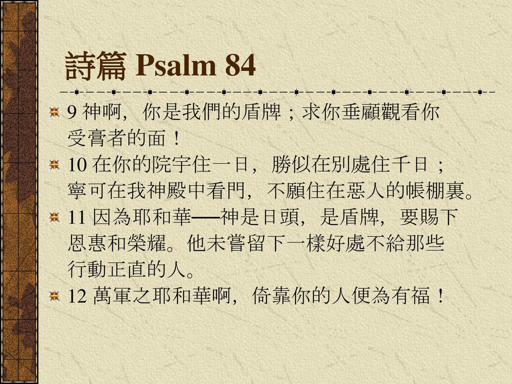 詩篇 Psalm 84 9 神啊，你是我們的盾牌；求你垂顧觀看你 受膏者的面！ 10 在你的院宇住一日，勝似在別處住千日；