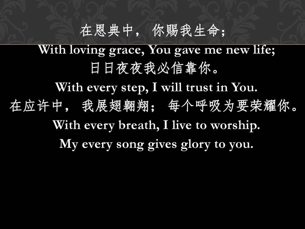 在恩典中， 你赐我生命； With loving grace, You gave me new life; 日日夜夜我必信靠你。 With every step, I will trust in You.