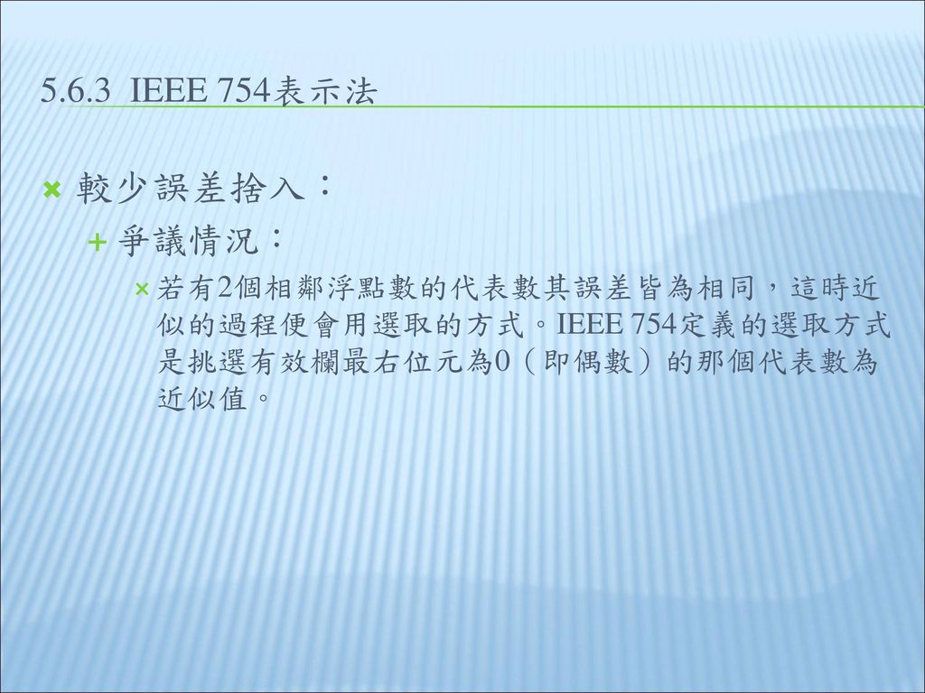 5.6.3 IEEE 754表示法 較少誤差捨入： 爭議情況： 若有2個相鄰浮點數的代表數其誤差皆為相同，這時近似的過程便會用選取的方式。IEEE 754定義的選取方式是挑選有效欄最右位元為0（即偶數）的那個代表數為近似值。