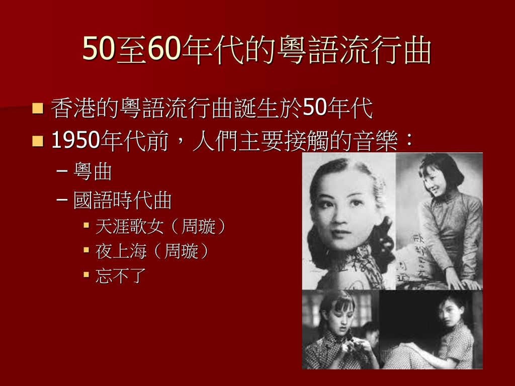 50至60年代的粵語流行曲 香港的粵語流行曲誕生於50年代 1950年代前，人們主要接觸的音樂： 粵曲 國語時代曲 天涯歌女（周璇）